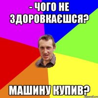 - чого не здоровкаєшся? машину купив?