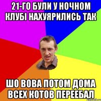 21-ГО БУЛИ У НОЧНОМ КЛУБI НАХУЯРИЛИСЬ ТАК ШО ВОВА ПОТОМ ДОМА ВСЕХ КОТОВ ПЕРЕЕБАЛ