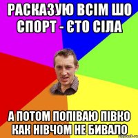 РАСКАЗУЮ ВСІМ ШО СПОРТ - ЄТО СІЛА А ПОТОМ ПОПІВАЮ ПІВКО КАК НІВЧОМ НЕ БИВАЛО