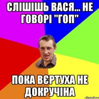 Слішішь вася... не говорі "ГОП" Пока вєртуха не докручіна