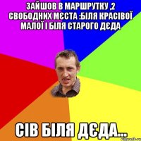 Зайшов в маршрутку ,2 свободних мєста :біля красівої малої і біля старого дєда сів біля дєда...