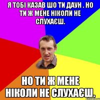 Я тобі казав шо ти Даун . Но ти ж мене ніколи не слухаєш. Но ти ж мене ніколи не слухаєш.