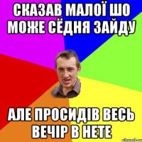 сказав малої шо може сёдня зайду але просидів весь вечір в нете