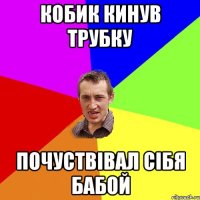 кобик кинув трубку почуствівал сібя бабой