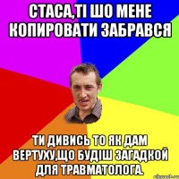 Стаса,ті шо мене копировати забрався ти дивись то як дам вертуху,що будіш загадкой для травматолога.