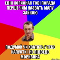 Едік корисная тобі порада перше чим назвать малу зайкою подумай чи хватить у тебе капусти і не підведе морквина