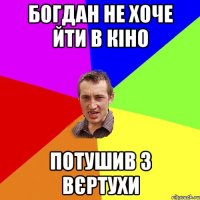 БОГДАН НЕ ХОЧЕ ЙТИ В КІНО ПОТУШИВ З ВЄРТУХИ