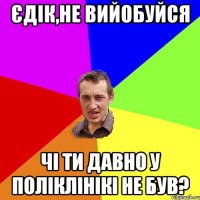 Єдік,не вийобуйся Чі ти давно у поліклінікі не був?