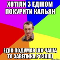 хотіли з едіком покурити кальян едік подумав шо чаша то завелика розкіш