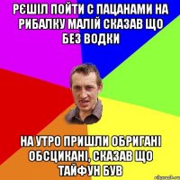 рєшіл пойти с пацанами на рибалку малій сказав що без водки на утро пришли обригані обсцикані, сказав що тайфун був