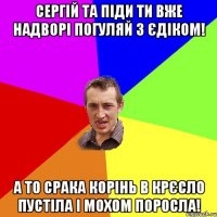 Сергій та піди ти вже надворі погуляй з Єдіком! А то срака корінь в крєсло пустіла і мохом поросла!