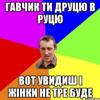 Гавчик ти друцю в руцю вот увидиш і жінки не тре буде