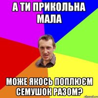 а ти прикольна мала може якось поплюєм семушок разом?