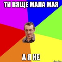 ти вяще мала мая а я не