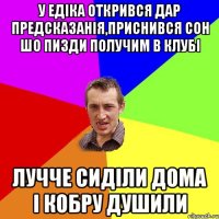 у едіка открився дар предсказанія,приснився сон шо пизди получим в клубі лучче сиділи дома і кобру душили