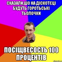 Сказали,шо на діскотєці будуть горотьські тьолочки посіщвесость 100 процентів