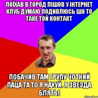 ПОЇХАВ В ГОРОД ПІШОВ У ІНТЕРНЕТ КЛУБ ДУМАЮ ПОДИВЛЮСЬ ШО ТО ТАКЕ ТОЙ КОНТАКТ ПОБАЧИВ ТАМ ГРУПУ ЧОТКИЙ ПАЦА ТА ТО Я НАХУЙ. Я ЗВЕЗДА БЛЯТЬ!