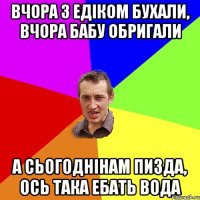 Вчора з Едiком бухали, вчора бабу обригали А сьогоднiнам пизда, ось така ебать вода