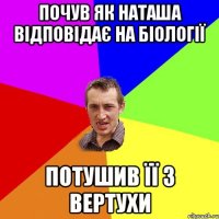 почув як Наташа відповідає на біології потушив її з вертухи