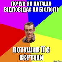 почув як Наташа відповідає на біології потушив її с вєртухи