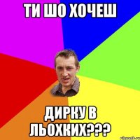 Ти шо хочеш ДИРКУ В ЛЬОХКИХ???