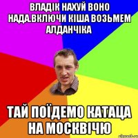 владік нахуй воно нада.включи кіша возьмем алданчіка тай поїдемо катаца на москвічю