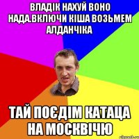 владік нахуй воно нада.включи кіша возьмем алданчіка тай поєдім катаца на москвічю