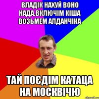 владік нахуй воно нада.включім кіша возьмем алданчіка тай поєдім катаца на москвічю