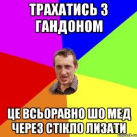 Трахатись з гандоном Це всьоравно шо мед через стікло лизати