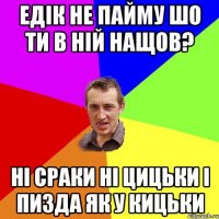 Едік не пайму шо ти в ній нащов? Ні сраки ні цицьки і пизда як у кицьки