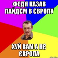 Федя казав пайдєм в Європу Хуй вам а нє Європа