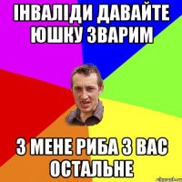 Інваліди давайте юшку зварим З мене риба з вас остальне