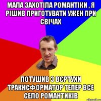 мала захотіла романтіки , я рішив приготувати ужен при свічах потушив з вєртухи тракнсформатор тепер все село романтиків