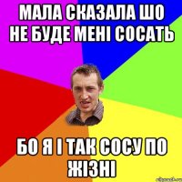 Мала сказала шо не буде мені сосать Бо я і так сосу по жізні