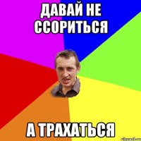 давай не ссориться а трахаться