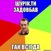 Шурік,ти задовбав так всігда