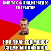 Бмв то є фігня,мерседес то трактор ну а я как той мажор сяду в мілий запор