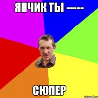 Янчик ты ----- Сюпер