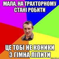 мала, на трахторному стані робити це тобі не коники з гімна ліпити