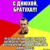 С ДНЮХОЙ, БРАТУХА!!! НУ СЄРЬОГ ЖЕЛАЮ ДОХУЯ ЗДОРОВ'Я, ДОХУЯ ДЄНЄГ, ШОБ КОБРА РАБОТАЛА, ВЕРТУХИ КРУТИВ, ШОБ ЯВА БУЛА, А ТАМ І ДІВКИ БУДУТЬ!!