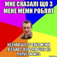 мне сказалі що з мене меми роблят незнав шо то таке меми ,в'єбав с вертухи шоб не попуститись