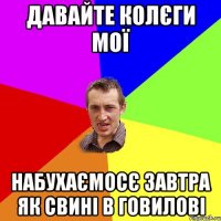 давайте колєги мої набухаємосє завтра як свині в говилові