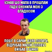 узнав шо мала в прошлам гаду ізненила мені з владосом Побіг в сарай, Взяв лопату, відрубав малій голову і виїбав в шию!