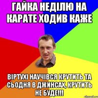 гайка неділю на карате ходив каже віртухі научівся крутить та сьодня в джинсах, крутить не буде!!!