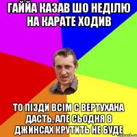 ГаЙЙа казав шо неділю на карате ходив то пізди всім с вертухана дасть, але сьодня в джинсах крутить не буде