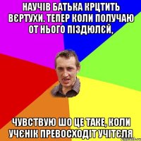 научів батька крцтить вєртухи. Тепер коли получаю от нього піздюлєй, чувствую шо це таке, коли учєнік превосходіт учітєля