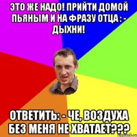 ЭТО ЖЕ НАДО! ПРИЙТИ ДОМОЙ ПЬЯНЫМ И НА ФРАЗУ ОТЦА : - ДЫХНИ! ОТВЕТИТЬ: - ЧЕ, ВОЗДУХА БЕЗ МЕНЯ НЕ ХВАТАЕТ???