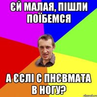 Єй малая, пішли поїбемся А єслі с пнєвмата в ногу?