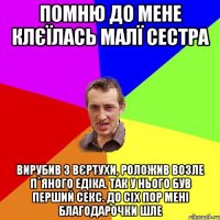 Помню до мене клєїлась малї сестра Вирубив з вєртухи, роложив возле п`яного Едіка. Так у нього був перший секс. До сіх пор мені благодарочки шле