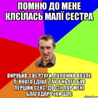 Помню до мене клєїлась малї сестра Вирубив з вєртухи, положив возле п`яного Едіка. Так у нього був перший секс. До сіх пор мені благодарочки шле